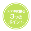 ステキに撮る３つのポイント