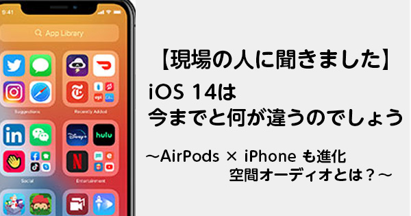 【現場の人に聞きました】iOS 14は今までと何が違うのでしょう　～AirPods × iPhone も進化　空間オーディオとは？～