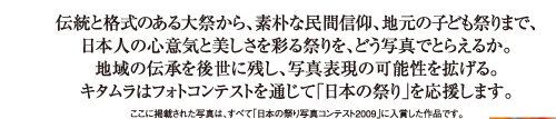 伝統と格式のある大祭から、素朴な民間信仰、地元の子ども祭りまで、日本人の心意気と美しさを彩る祭りを、どう写真でとらえるか。地域の伝承を後世に残し、写真表現の可能性を拡げる。キタムラはフォトコンテストを通じて「日本の祭り」を応援します。
