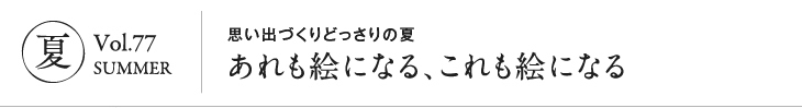 夏 Vol.77 SUMMER｜思い出づくりどっさりの夏あれも絵になる、これも絵になる