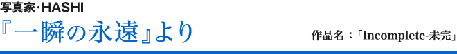 写真家・HASHI 『一瞬の永遠』より 作品名 ：「 Incomplete-未完」