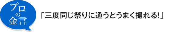 プロの金言 「三度同じ祭りに通うとうまく撮れる！」