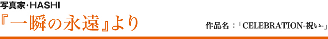 写真家・HASHI 『一瞬の永遠』より 作品名 ：「CELEBRATION-祝い-」