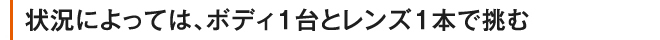 状況によっては、ボディ１台とレンズ１本で挑む