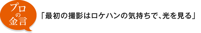 プロの金言「最初の撮影はロケハンの気持ちで、光を見る」