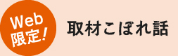 Web 限定！取材こぼれ話