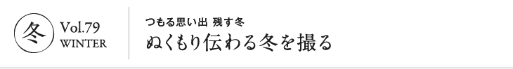 冬 Vol.79　WINTER｜つもる思い出 残す冬　ぬくもり伝わる冬を撮る