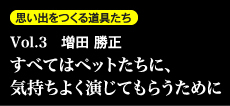 思い出を作る道具たち Vol.3　増田勝正 すべてはペットたちに、気持ちよく演じてもらうために