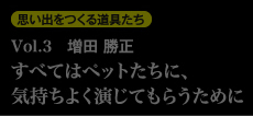 思い出を作る道具たち Vol.3　増田勝正 すべてはペットたちに、気持ちよく演じてもらうために