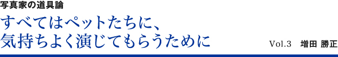 写真家の道具論 すべてはペットたちに、気持ちよく演じてもらうために Vol.3　増田勝正