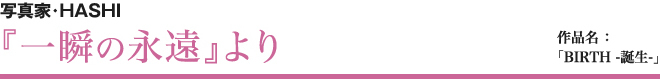 写真家・HASHI 『一瞬の永遠』より 作品名 ：BIRTH -誕生-