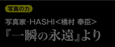 写真の力 写真家・HASHI<橋村 奉臣>『一瞬の永遠』より