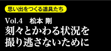 思い出を作る道具たち Vol.4　松本剛 刻々とかわる状況を撮り逃さないために