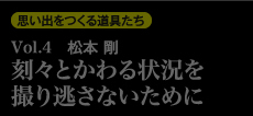 思い出を作る道具たち Vol.4　松本剛 刻々とかわる状況を撮り逃さないために