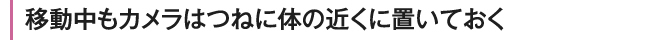 移動中もカメラはつねに体の近くに置いおく