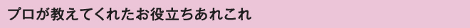 プロが教えてくれたお役立ちあれこれ