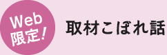 Web 限定！取材こぼれ話