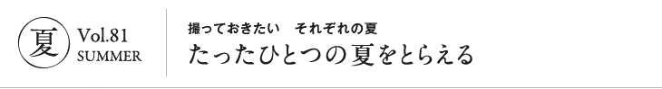 夏 vol.81 SUMMER｜撮っておきたい それぞれの夏 たったひとつの夏をとらえる