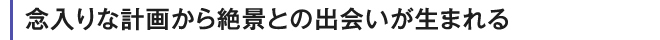 念入りな計画から絶景との出会いが生まれる
