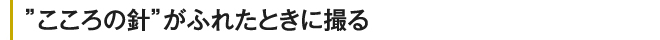こころの針がふれたときに撮る