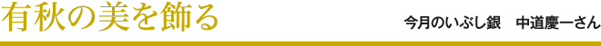 有秋の美を飾る 今月のいぶし銀 中道慶一さん