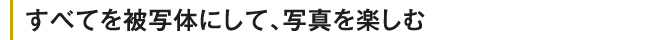 すべてを被写体にして、写真を楽しむ