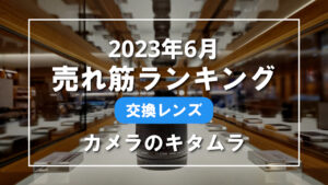 2023年6月 交換レンズ 売れ筋ランキングを紹介！｜カメラのキタムラ