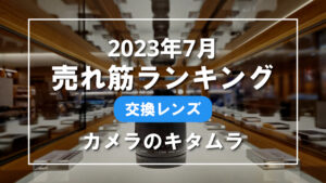 2023年7月 交換レンズ 売れ筋ランキングを紹介！｜カメラのキタムラ