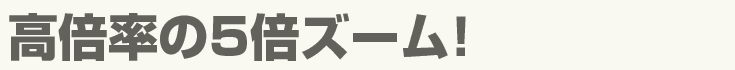 高倍率の5倍ズーム!