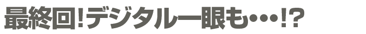 最終回!デジタル一眼も・・!?