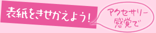 アクセサリー感覚で表紙を着せ替えよう！
